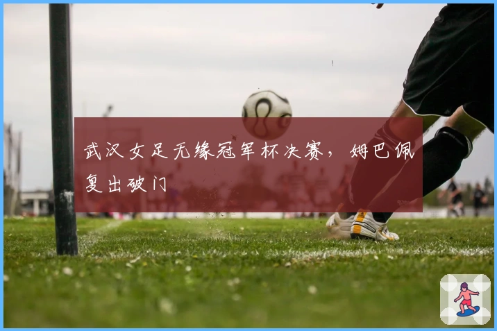 武汉女足无缘冠军杯决赛，姆巴佩复出破门
