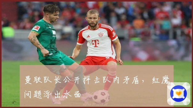 曼联队长公开抨击队内矛盾，红魔问题浮出水面