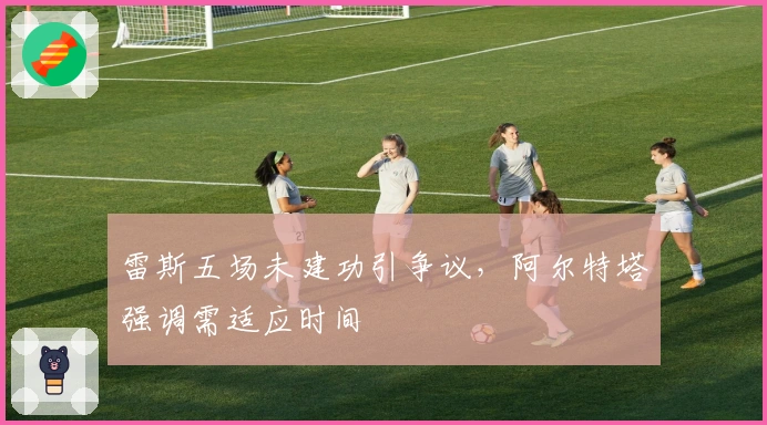 雷斯五场未建功引争议，阿尔特塔强调需适应时间