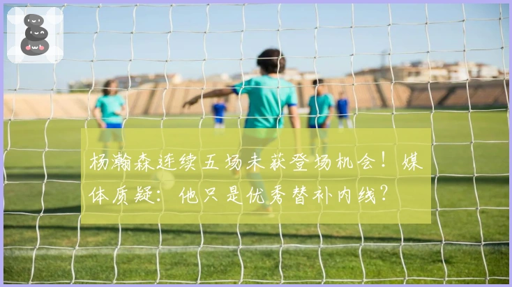 杨瀚森连续五场未获登场机会！媒体质疑：他只是优秀替补内线？