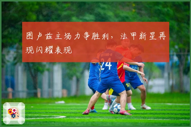 图卢兹主场力争胜利,法甲新星再现闪耀表现