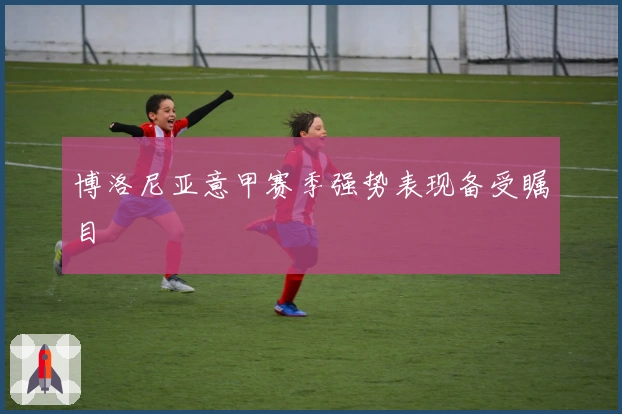 博洛尼亚意甲赛季强势表现备受瞩目