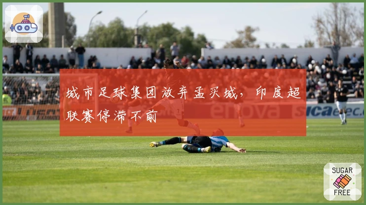 城市足球集团放弃孟买城，印度超联赛停滞不前