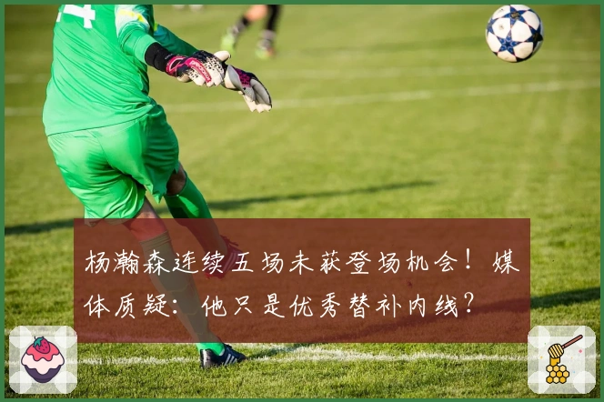 杨瀚森连续五场未获登场机会！媒体质疑：他只是优秀替补内线？