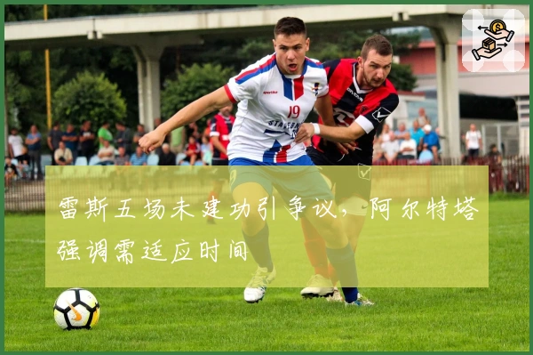 雷斯五场未建功引争议，阿尔特塔强调需适应时间