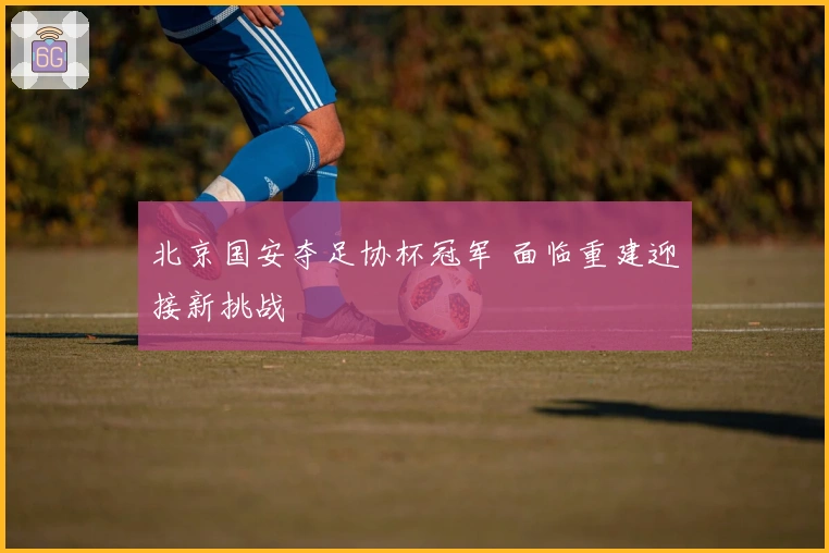 北京国安夺足协杯冠军 面临重建迎接新挑战