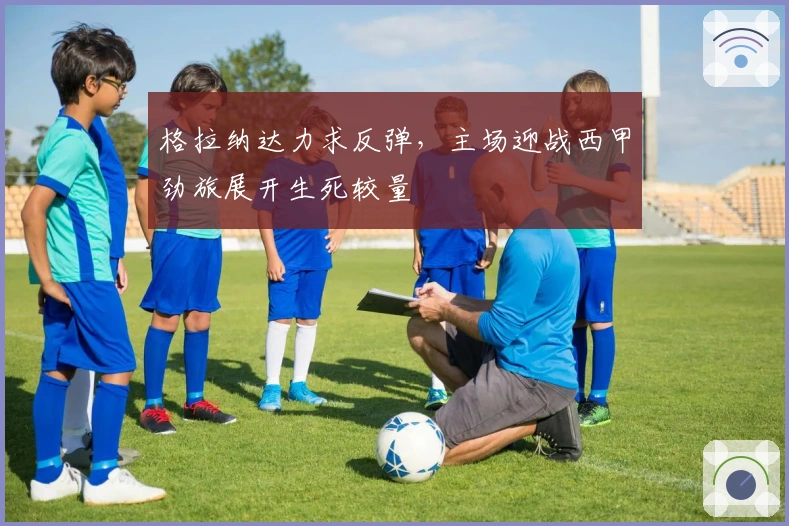 格拉纳达力求反弹，主场迎战西甲劲旅展开生死较量