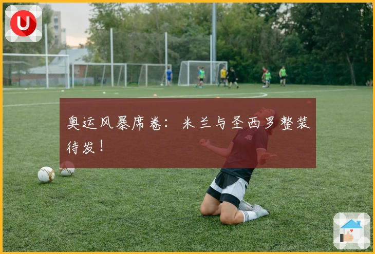 奥运风暴席卷：米兰与圣西罗整装待发！