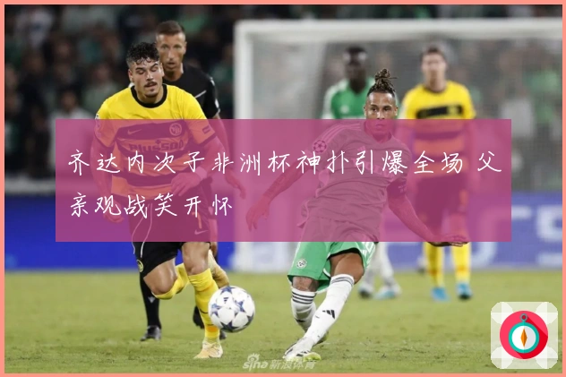 齐达内次子非洲杯神扑引爆全场 父亲观战笑开怀