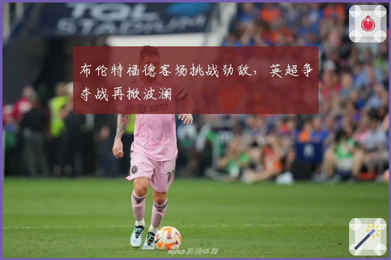 布伦特福德客场挑战劲敌,英超争夺战再掀波澜