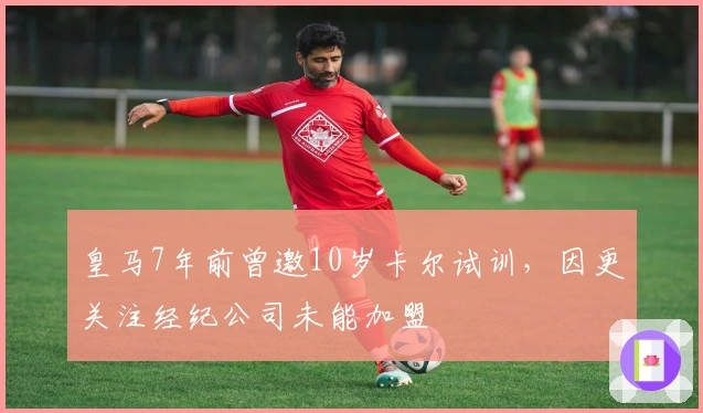 皇马7年前曾邀10岁卡尔试训，因更关注经纪公司未能加盟
