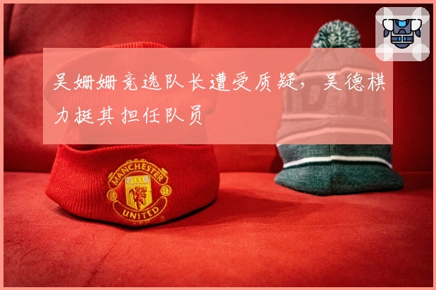 吴姗姗竞选队长遭受质疑，吴德棋力挺其担任队员